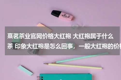 熹茗茶业官网价格大红袍 大红袍属于什么茶 印象大红袍是怎么回事，一般大红袍的价格是多少呢? 那里买性价比高呢。