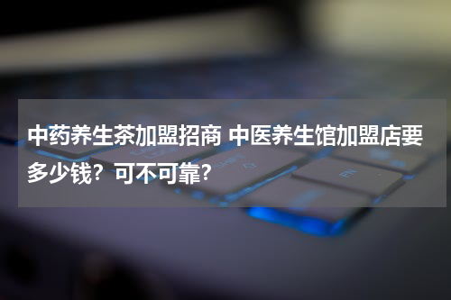 中药养生茶加盟招商 中医养生馆加盟店要多少钱？可不可靠？