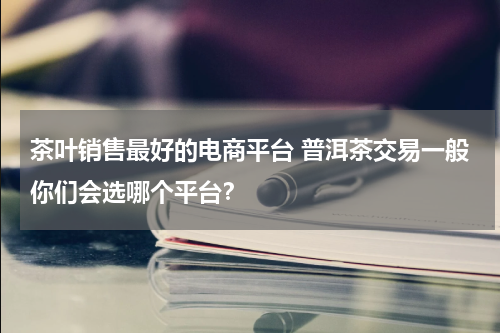 茶叶销售最好的电商平台 普洱茶交易一般你们会选哪个平台？
