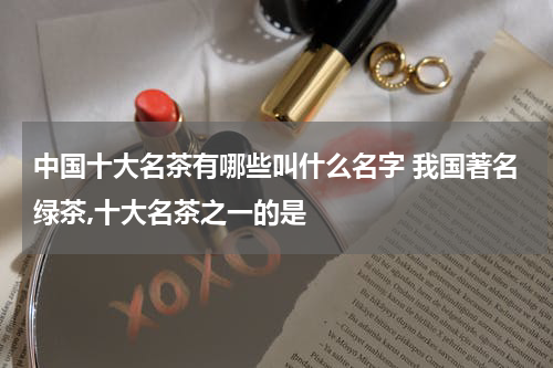 中国十大名茶有哪些叫什么名字 我国著名绿茶,十大名茶之一的是