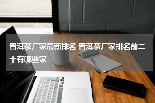 普洱茶厂家最新排名 普洱茶厂家排名前二十有哪些家