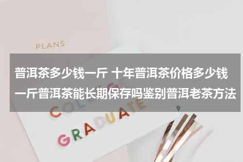 普洱茶多少钱一斤 十年普洱茶价格多少钱一斤普洱茶能长期保存吗鉴别普洱老茶方法