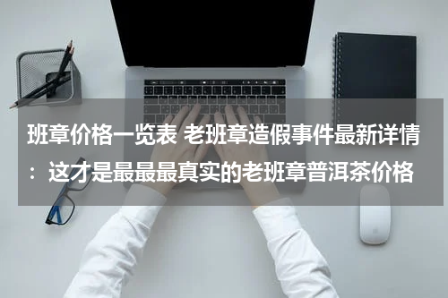 班章价格一览表 老班章造假事件最新详情：这才是最最最真实的老班章普洱茶价格