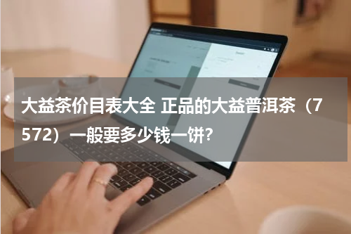 大益茶价目表大全 正品的大益普洱茶（7572）一般要多少钱一饼？