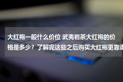 大红袍一般什么价位 武夷岩茶大红袍的价格是多少？了解完这些之后购买大红袍更靠谱！
