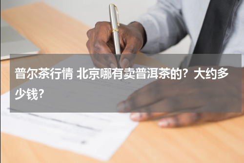 普尔茶行情 北京哪有卖普洱茶的？大约多少钱？