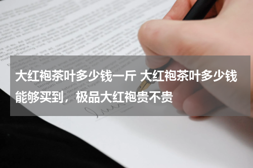 大红袍茶叶多少钱一斤 大红袍茶叶多少钱能够买到，极品大红袍贵不贵