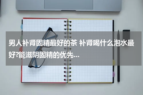 男人补肾固精最好的茶 补肾喝什么泡水最好?能滋阴固精的优先...