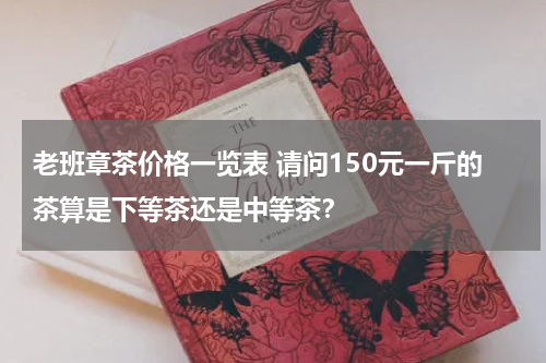 老班章茶价格一览表 请问150元一斤的茶算是下等茶还是中等茶？