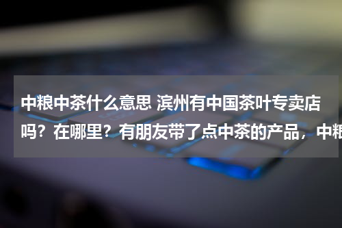 中粮中茶什么意思 滨州有中国茶叶专卖店吗？在哪里？有朋友带了点中茶的产品，中粮集团的，真的是品质高，国企的物有所值。