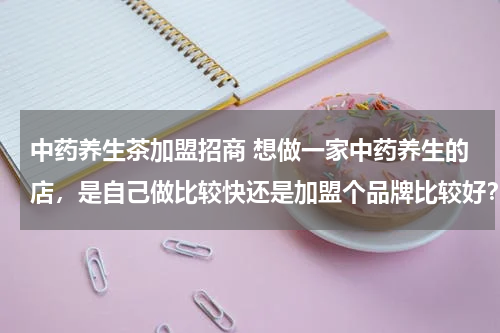 中药养生茶加盟招商 想做一家中药养生的店，是自己做比较快还是加盟个品牌比较好？