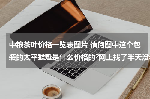 中粮茶叶价格一览表图片 请问图中这个包装的太平猴魁是什么价格的?网上找了半天没看见有这一样的包装的。