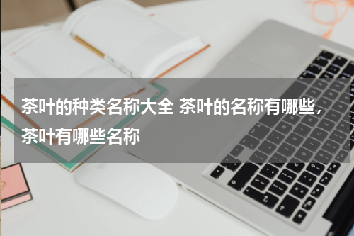 茶叶的种类名称大全 茶叶的名称有哪些，茶叶有哪些名称