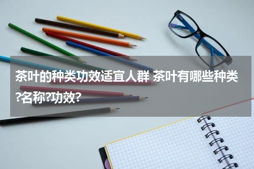 茶叶的种类功效适宜人群 茶叶有哪些种类?名称?功效?