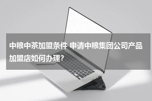 中粮中茶加盟条件 申请中粮集团公司产品加盟店如何办理？