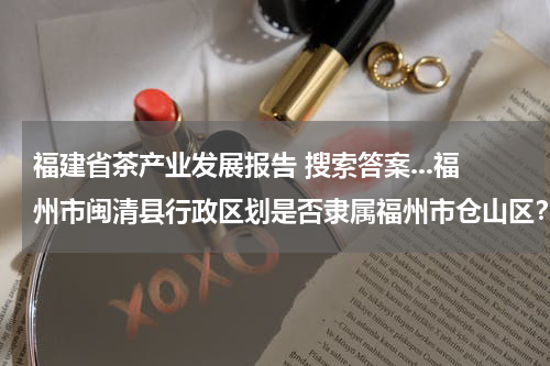 福建省茶产业发展报告 搜索答案...福州市闽清县行政区划是否隶属福州市仓山区？