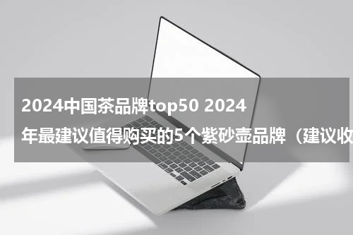 2024中国茶品牌top50 2024年最建议值得购买的5个紫砂壶品牌（建议收藏）