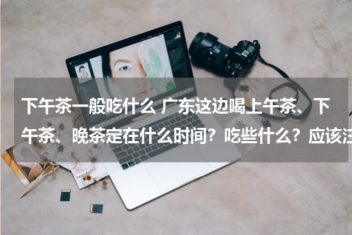 下午茶一般吃什么 广东这边喝上午茶、下午茶、晚茶定在什么时间？吃些什么？应该注意什么？