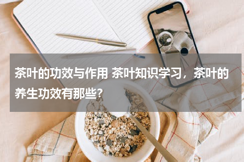 茶叶的功效与作用 茶叶知识学习，茶叶的养生功效有那些？