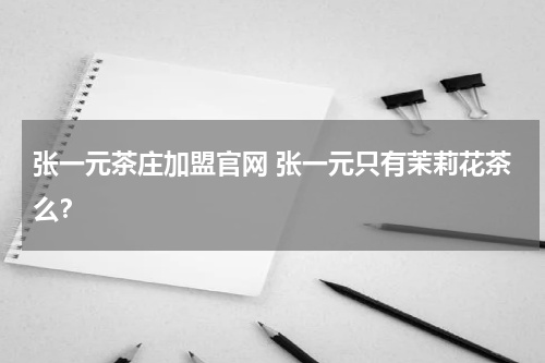 张一元茶庄加盟官网 张一元只有茉莉花茶么？