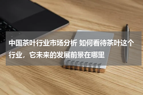 中国茶叶行业市场分析 如何看待茶叶这个行业，它未来的发展前景在哪里