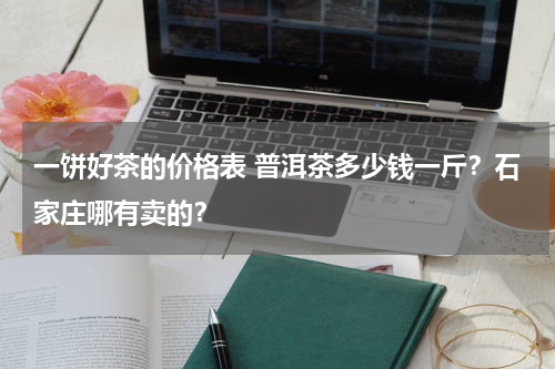 一饼好茶的价格表 普洱茶多少钱一斤？石家庄哪有卖的？