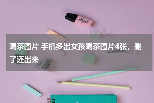 喝茶图片 手机多出女孩喝茶图片4张，删了还出来