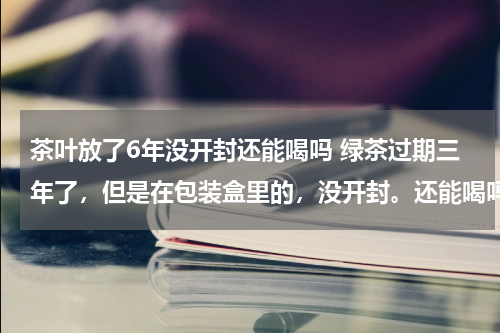 茶叶放了6年没开封还能喝吗 绿茶过期三年了，但是在包装盒里的，没开封。还能喝吗？