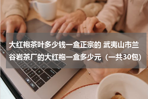 大红袍茶叶多少钱一盒正宗的 武夷山市兰谷岩茶厂的大红袍一盒多少元（一共30包） 速度快