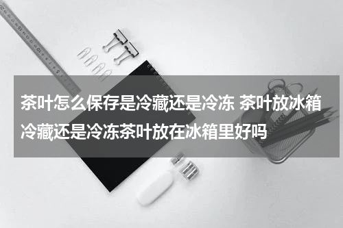 茶叶怎么保存是冷藏还是冷冻 茶叶放冰箱冷藏还是冷冻茶叶放在冰箱里好吗