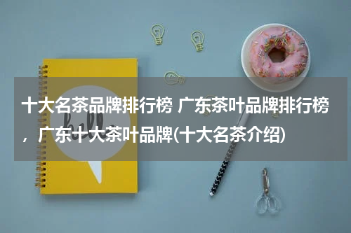 十大名茶品牌排行榜 广东茶叶品牌排行榜，广东十大茶叶品牌(十大名茶介绍)