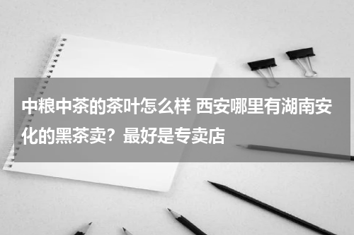 中粮中茶的茶叶怎么样 西安哪里有湖南安化的黑茶卖？最好是专卖店