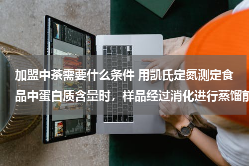 加盟中茶需要什么条件 用凯氏定氮测定食品中蛋白质含量时，样品经过消化进行蒸馏前，为什么要加入氢氧化钠