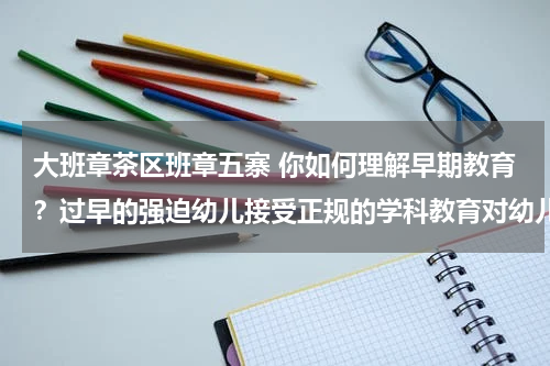 大班章茶区班章五寨 你如何理解早期教育？过早的强迫幼儿接受正规的学科教育对幼儿有什么不良影响？