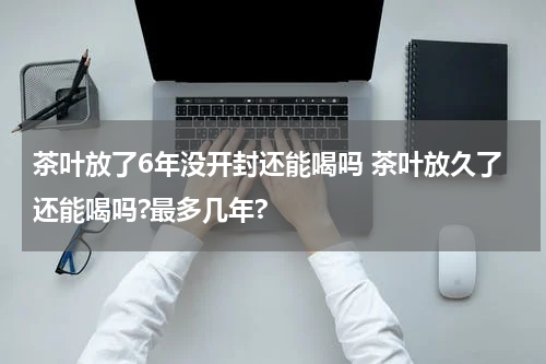 茶叶放了6年没开封还能喝吗 茶叶放久了还能喝吗?最多几年?
