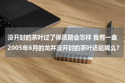 没开封的茶叶过了保质期会怎样 我有一盒2005年6月的龙井没开封的茶叶还能喝么？