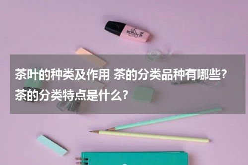 茶叶的种类及作用 茶的分类品种有哪些？茶的分类特点是什么？