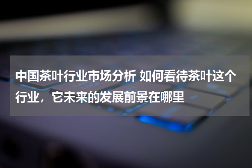 中国茶叶行业市场分析 如何看待茶叶这个行业，它未来的发展前景在哪里