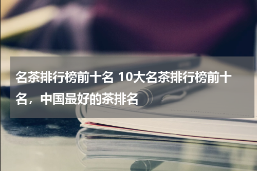 名茶排行榜前十名 10大名茶排行榜前十名，中国最好的茶排名