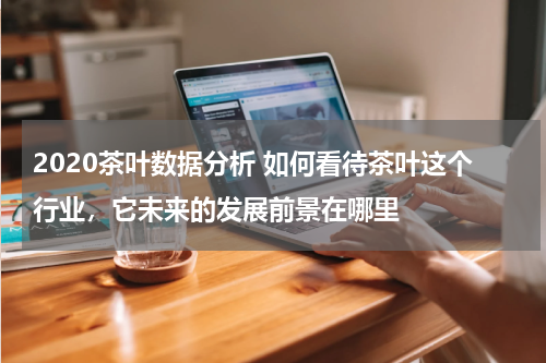 2020茶叶数据分析 如何看待茶叶这个行业，它未来的发展前景在哪里