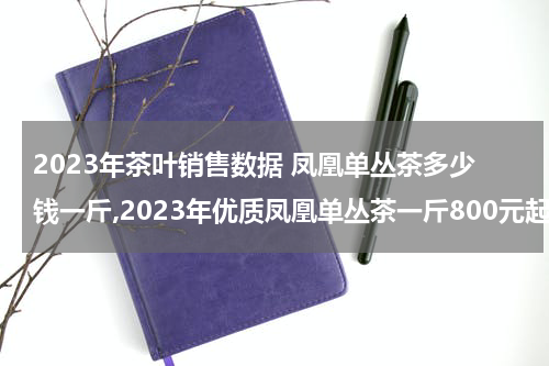 2023年茶叶销售数据 凤凰单丛茶多少钱一斤,2023年优质凤凰单丛茶一斤800元起