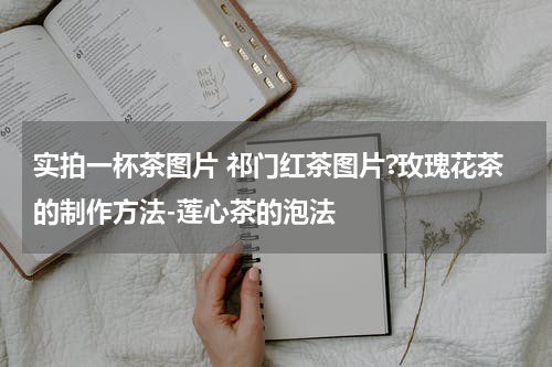 实拍一杯茶图片 祁门红茶图片?玫瑰花茶的制作方法-莲心茶的泡法