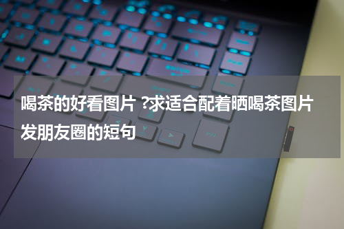 喝茶的好看图片 ?求适合配着晒喝茶图片发朋友圈的短句