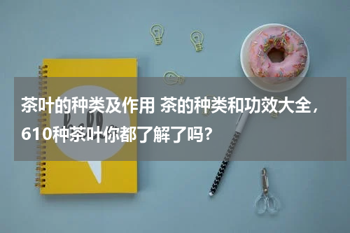 茶叶的种类及作用 茶的种类和功效大全，610种茶叶你都了解了吗？