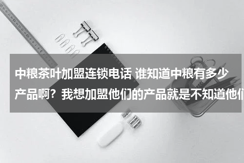 中粮茶叶加盟连锁电话 谁知道中粮有多少产品啊？我想加盟他们的产品就是不知道他们的联系方式。谁知道中粮河南的联系方式啊？...