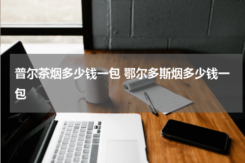 普尔茶烟多少钱一包 鄂尔多斯烟多少钱一包
