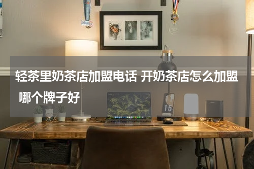 轻茶里奶茶店加盟电话 开奶茶店怎么加盟 哪个牌子好