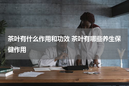 茶叶有什么作用和功效 茶叶有哪些养生保健作用