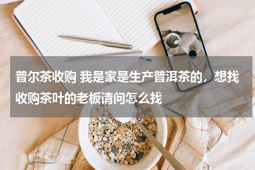普尔茶收购 我是家是生产普洱茶的，想找收购茶叶的老板请问怎么找