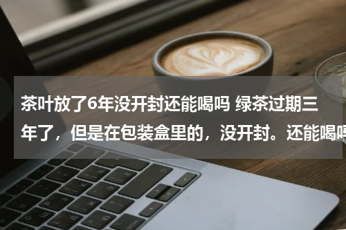 茶叶放了6年没开封还能喝吗 绿茶过期三年了，但是在包装盒里的，没开封。还能喝吗？